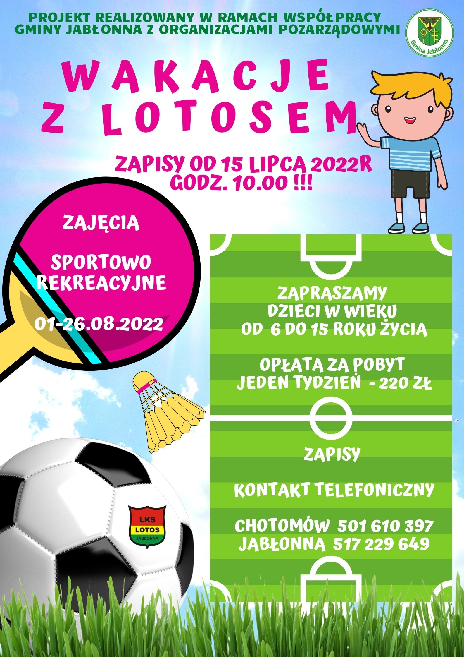 Wakacje z Lotosem Zajęcia odbędą się w dniach 1-26 sierpnia 2022 roku. Opłata za pobyt - 1 tydzień 220 zł. Projekt realizowany w ramach współpracy Gminy Jabłonna z organizacjami pozarządowymi. Zapisy od 15 lipca 2022 r. od godz. 10.00 pod numerami telefonu: Chotomów: 501 610 397 Jabłonna: 517 229 649 Wakacje z Lotosem Zajęcia odbędą się w dniach 1-26 sierpnia 2022 roku. Opłata za pobyt - 1 tydzień 220 zł. Projekt realizowany w ramach współpracy Gminy Jabłonna z organizacjami pozarządowymi. Zapisy od 15 lipca 2022 r. od godz. 10.00 pod numerami telefonu: Chotomów: 501 610 397 Jabłonna: 517 229 649
