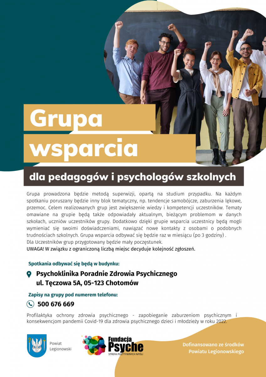 Zapraszamy do udziału w bezpłatnych szkoleniach i konsultacjach w ramach programu ochrony zdrowia psychicznego skierowanego dla dzieci, młodzieży oraz pedagogów szkolnych, organizowanego przez Fundację Psyche Strefa Pozytywnych Myśli, współfinansowanego ze środków Powiatu Legionowskiego. Szkolenie dla rodziców o tematyce wpływu pandemii COVID-19 na dzieci i młodzież Grupa wsparcia dla pedagogów i psychologów szkolnych.  Zapisy: tel.: 500 676 669 Miejsce: Psychoklinika Poradnie Zdrowia Psychicznego ul. Tęczowa 5A, Chotomów Liczba miejsc na spotkaniach ograniczona. Decyduje kolejność zgłoszeń.