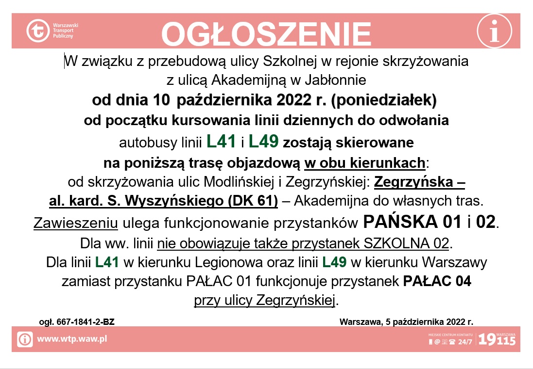 W związku z przebudową ulicy Szkolnej w rejonie skrzyżowania z ulicą Akademijną w Jabłonnie od dnia 10 października 2022 r. (poniedziałek) od początku kursowania linii dziennych do odwołania autobusy linii L41 i L49 zostają skierowane na poniższą trasę objazdową w obu kierunkach: od skrzyżowania ulic Modlińskiej i Zegrzyńskiej: Zegrzyńska – al. kard. S. Wyszyńskiego (DK 61) – Akademijna do własnych tras. Zawieszeniu ulega funkcjonowanie przystanków PAŃSKA 01 i 02. Dla ww. linii nie obowiązuje także przystanek SZKOLNA 02. Dla linii L41 w kierunku Legionowa oraz linii L49 w kierunku Warszawy zamiast przystanku PAŁAC 01 funkcjonuje przystanek PAŁAC 04 przy ulicy Zegrzyńskiej. W związku z przebudową ulicy Szkolnej w rejonie skrzyżowania z ulicą Akademijną w Jabłonnie od dnia 10 października 2022 r. (poniedziałek) od początku kursowania linii dziennych do odwołania autobusy linii L41 i L49 zostają skierowane na poniższą trasę objazdową w obu kierunkach: od skrzyżowania ulic Modlińskiej i Zegrzyńskiej: Zegrzyńska – al. kard. S. Wyszyńskiego (DK 61) – Akademijna do własnych tras. Zawieszeniu ulega funkcjonowanie przystanków PAŃSKA 01 i 02. Dla ww. linii nie obowiązuje także przystanek SZKOLNA 02. Dla linii L41 w kierunku Legionowa oraz linii L49 w kierunku Warszawy zamiast przystanku PAŁAC 01 funkcjonuje przystanek PAŁAC 04 przy ulicy Zegrzyńskiej.