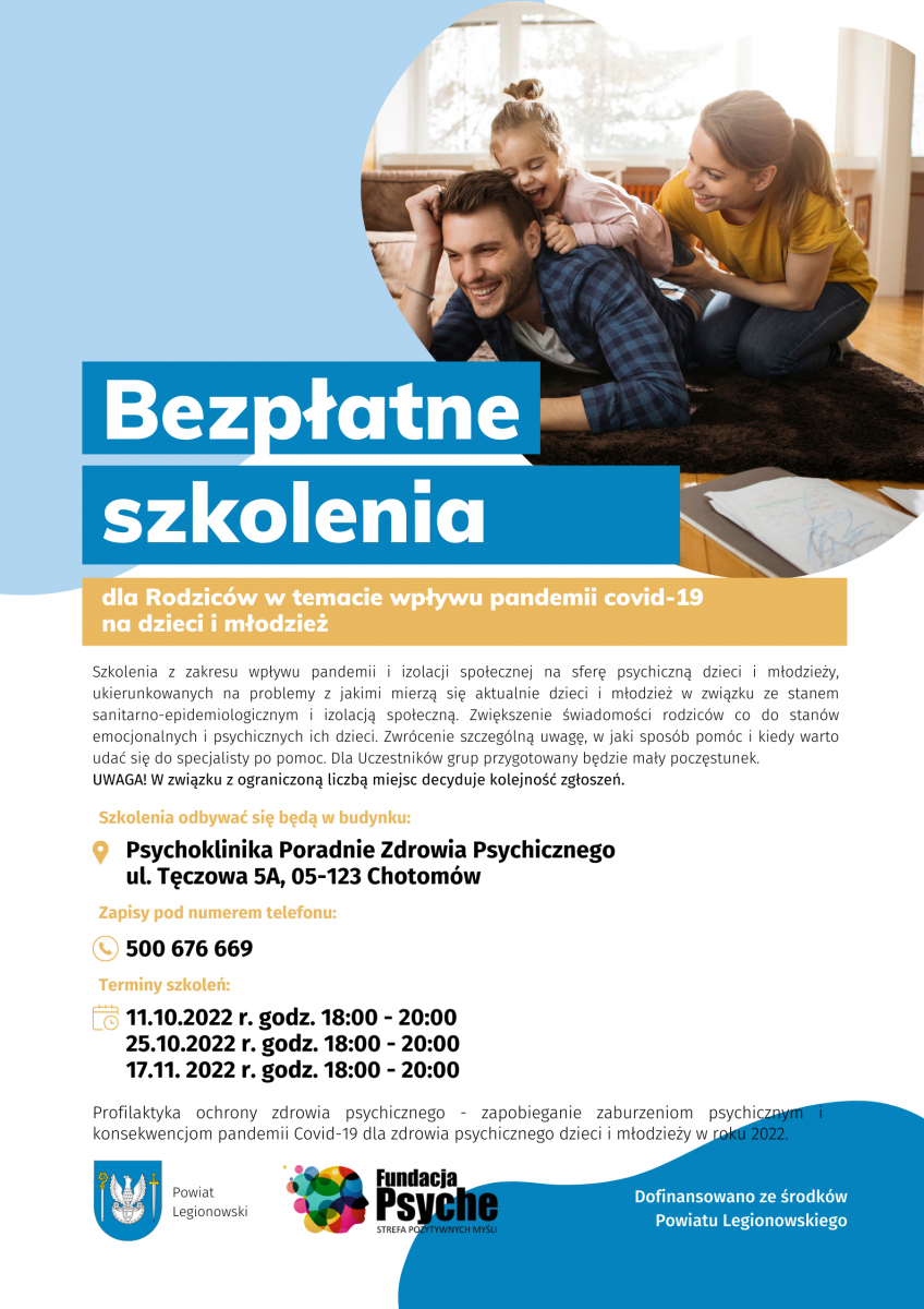 Zapraszamy do udziału w bezpłatnych szkoleniach i konsultacjach w ramach programu ochrony zdrowia psychicznego skierowanego dla dzieci, młodzieży oraz pedagogów szkolnych, organizowanego przez Fundację Psyche Strefa Pozytywnych Myśli, współfinansowanego ze środków Powiatu Legionowskiego. Szkolenie dla rodziców o tematyce wpływu pandemii COVID-19 na dzieci i młodzież Grupa wsparcia dla pedagogów i psychologów szkolnych. Zapisy: tel.: 500 676 669 Miejsce: Psychoklinika Poradnie Zdrowia Psychicznego ul. Tęczowa 5A, Chotomów Liczba miejsc na spotkaniach ograniczona. Decyduje kolejność zgłoszeń. Zapraszamy do udziału w bezpłatnych szkoleniach i konsultacjach w ramach programu ochrony zdrowia psychicznego skierowanego dla dzieci, młodzieży oraz pedagogów szkolnych, organizowanego przez Fundację Psyche Strefa Pozytywnych Myśli, współfinansowanego ze środków Powiatu Legionowskiego. Szkolenie dla rodziców o tematyce wpływu pandemii COVID-19 na dzieci i młodzież Grupa wsparcia dla pedagogów i psychologów szkolnych. Zapisy: tel.: 500 676 669 Miejsce: Psychoklinika Poradnie Zdrowia Psychicznego ul. Tęczowa 5A, Chotomów Liczba miejsc na spotkaniach ograniczona. Decyduje kolejność zgłoszeń.
