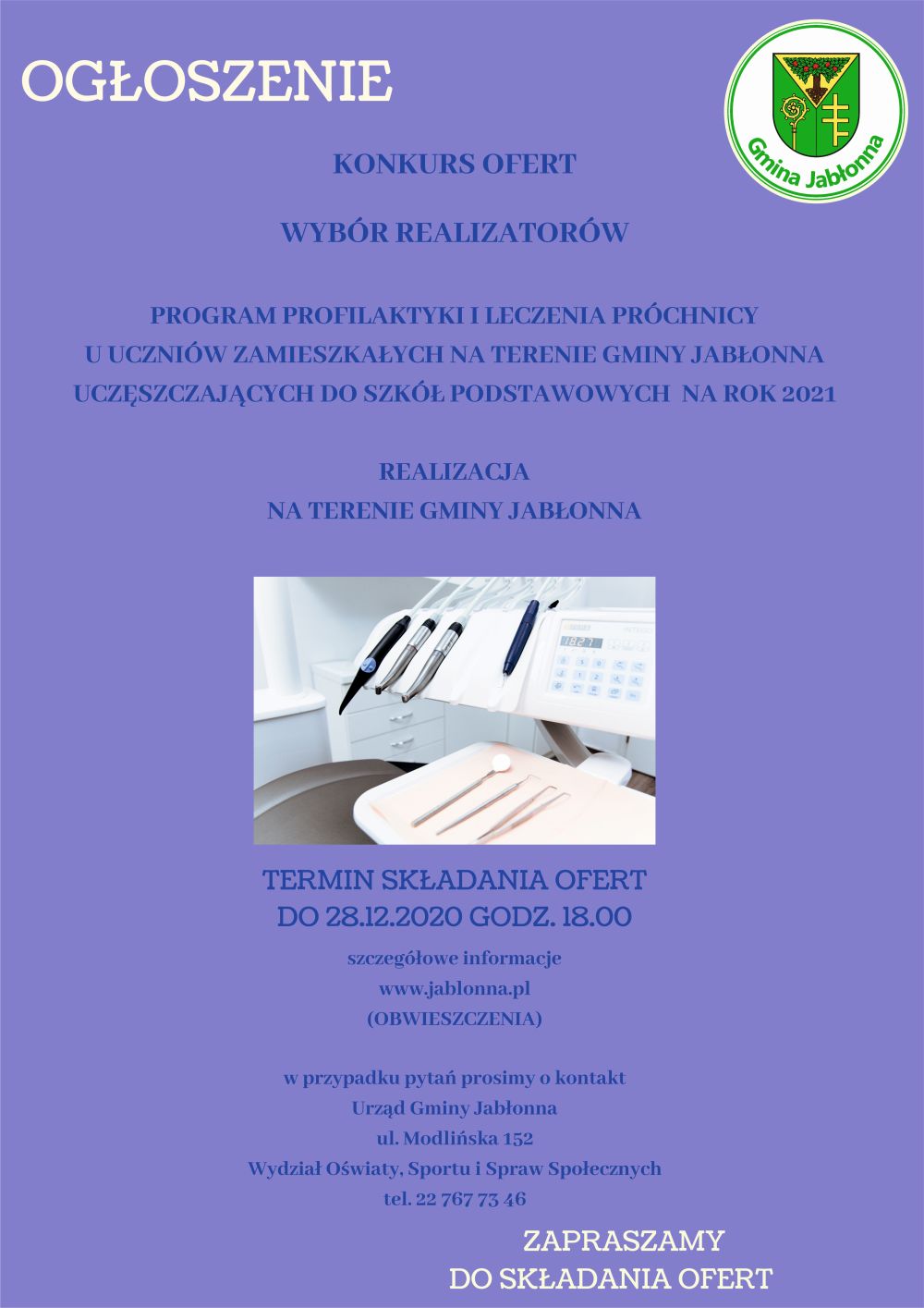 Ogłoszenie- konkurs ofert Wybór realizatorów: „Program profilaktyki i leczenia próchnicy u uczniów zamieszkałych na terenie Gminy Jabłonna uczęszczających do szkół podstawowych na rok 2021” Realizacja na terenie Gminy Jabłonna. Termin składania ofert: do 28.12.2020 godz. 18.00 Szczegółowe informacje www.jablonna.pl (obwieszczenia) W przypadku pytań prosimy o kontakt: Urząd Gminy Jabłonna, ul. Modlińska 152, Wydział oświaty, sportu i spraw społecznych, tel. 22 767 73 46. Zapraszamy do składania ofert