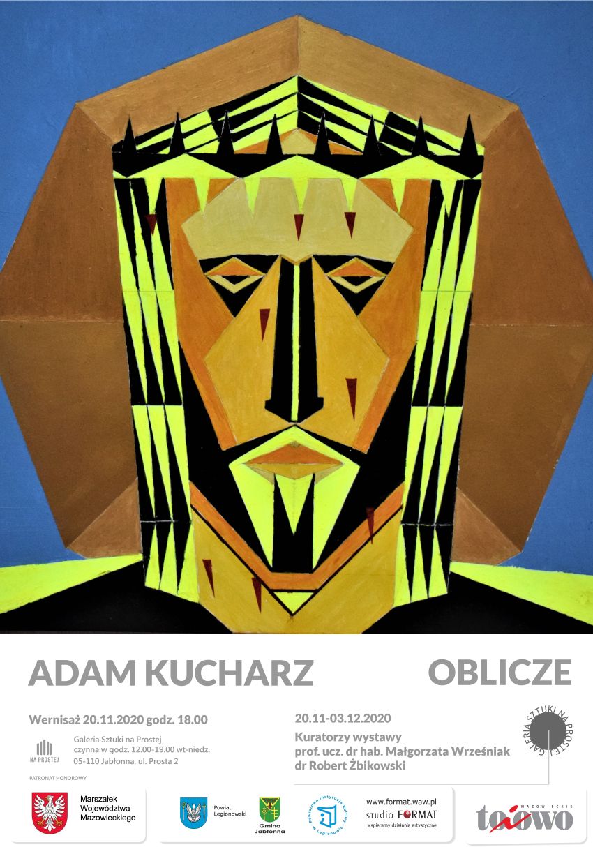 ADAM KUCHARZ- OBLICZE Wernisaż 20.11.2020 godz. 18.00, wystawa: 20.11-03.12.2020 Kuratorzy wystawy prof. ucz. dr hab. Małgorzata Wrześniak dr Robert Żbikowski Galeria Sztuki na Prostej czynna w godz. 12:00-19:00 wt-niedz. NA PROSTEJ 05-110 Jabłonna, ul. Prosta 2  PATRONAT HONOROWY: Marszałek Województwa Mazowieckiego, Gmina Jabłonna, Powiat Legionowski, Powiatowa Instytucja Kultury, Studio FORMAT, To i owo. 