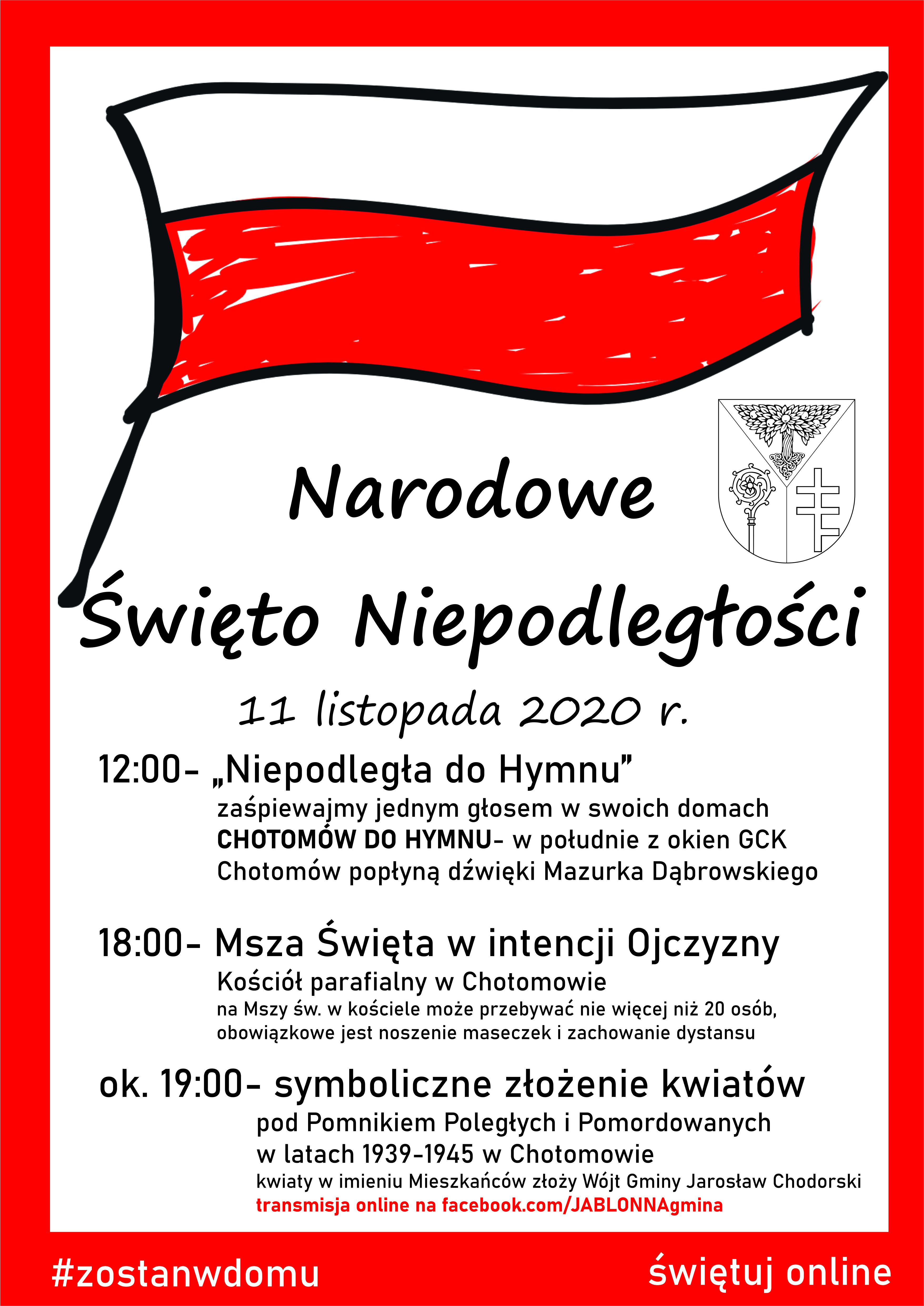 12:00- „Niepodległa do Hymnu” zaśpiewajmy jednym głosem w swoich domach CHOTOMÓW DO HYMNU- w południe z okien GCK Chotomów popłyną dźwięki Mazurka Dąbrowskiego 18:00- Msza Święta w intencji Ojczyzny Kościół parafialny w Chotomowie na Mszy św. w kościele może przebywać nie więcej niż 20 osób, obowiązkowe jest noszenie maseczek i zachowanie dystansu ok. 19:00- symboliczne złożenie kwiatów pod Pomnikiem Poległych i Pomordowanych w latach 1939-1945 w Chotomowie- transmisja online. Kwiaty w imieniu Mieszkańców złoży Wójt Gminy Jarosław Chodorski
