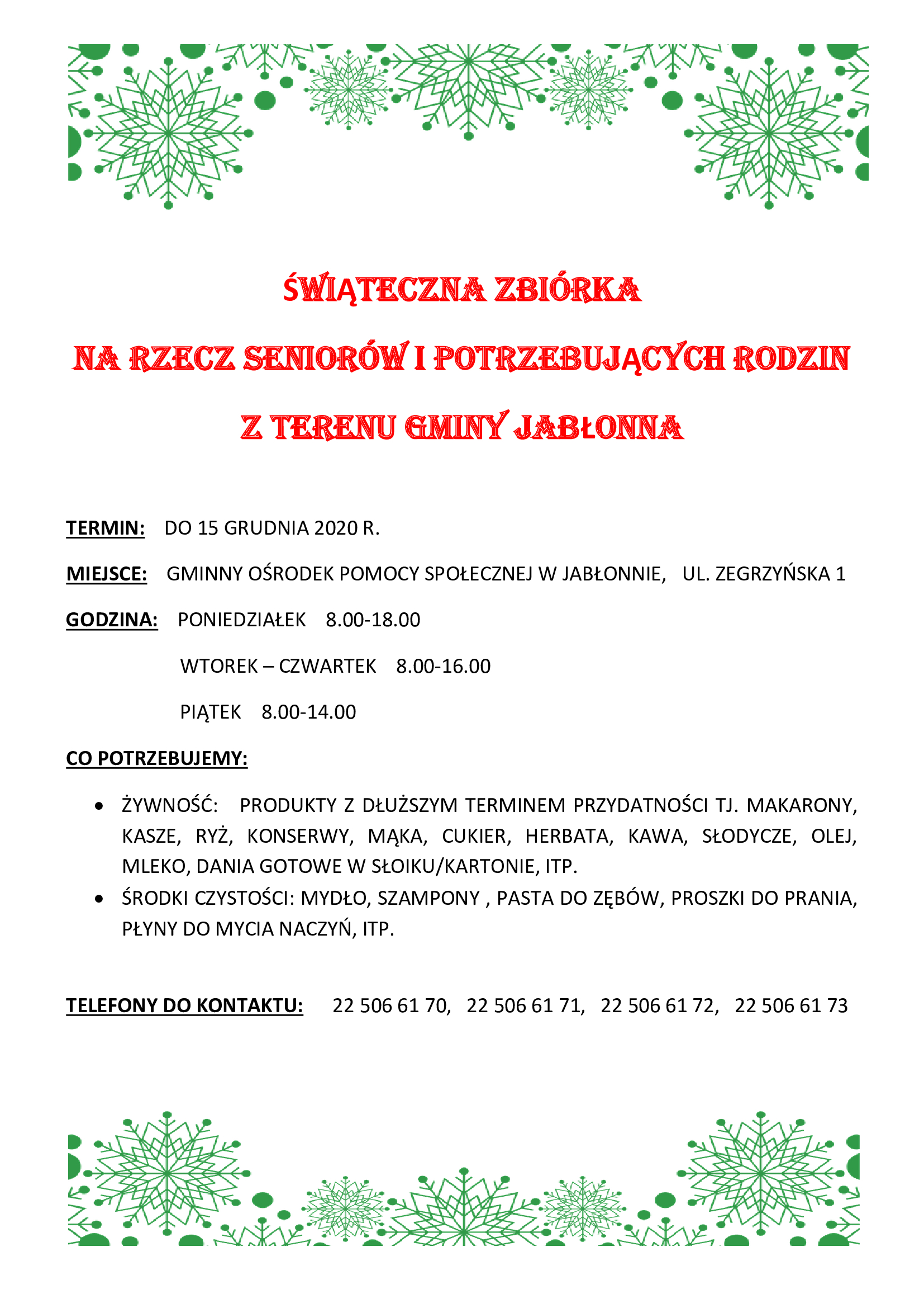 Świąteczna zbiórka na rzecz seniorów i potrzebujących rodzin z terenu gminy jabłonna Termin: do 15 grudnia 2020 r. Miejsce: Gminny Ośrodek Pomocy Społecznej w Jabłonnie, ul. Zegrzyńska 1 godzina: poniedziałek 8.00-18.00 wtorek – czwartek 8.00-16.00 piątek 8.00-14.00 Czego potrzebujemy: - żywność: produkty z dłuższym terminem przydatności tj. makarony, kasze, ryż, konserwy, mąka, cukier, herbata, kawa, słodycze, olej, mleko, dania gotowe w słoiku/kartonie, itp. - środki czystości: mydło, szampony, pasta do zębów, proszki do prania, płyny do mycia naczyń, itp. Telefony do kontaktu: 22 506 61 70, 22 506 61 71, 22 506 61 72, 22 506 61 73