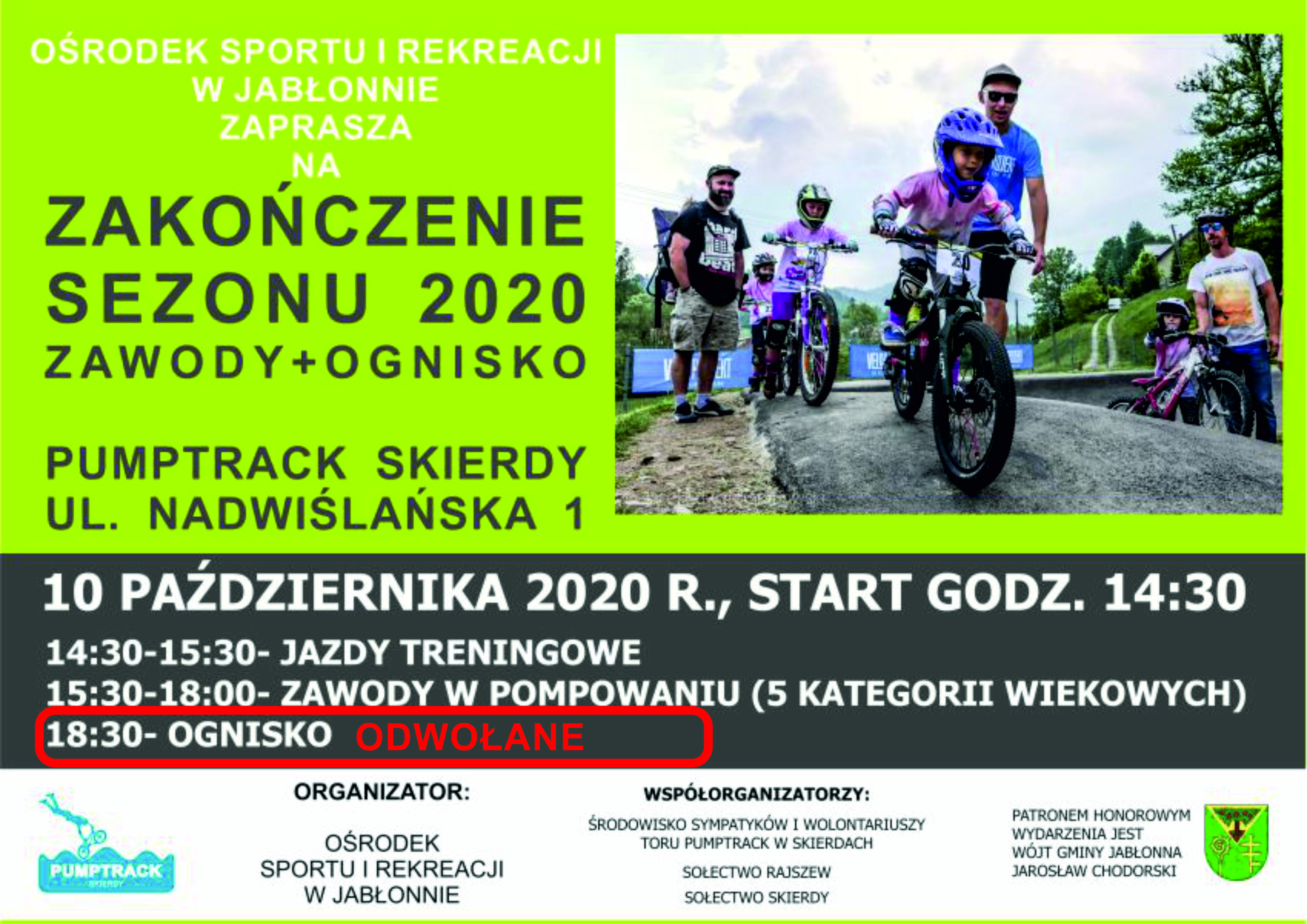  Ośrodek Sportu i Rekreacji w Jabłonnie zaprasza na zakończenie sezonu 2020 na torze pumptrack w Skierdach   Miejsce: Pumptrack Skierdy, ul. Nadwiślańska 1  10 października 2020 r., start godz. 14:30 W programie: 14:30-15:30- jazdy treningowe 15:30-18:00- zawody w pompowaniu (5 kategorii wiekowych), ognisko odwołane  Organizator: Ośrodek Sportu i Rekreacji w Jabłonnie  Współorganizatorzy: Środowisko sympatyków i wolontariuszy toru pumptrack w skierdach Sołectwo Rajszew Sołectwo Skierdy  Patronem Honorowym wydarzenia jest Wójt Gminy Jabłonna Jarosław Chodorski