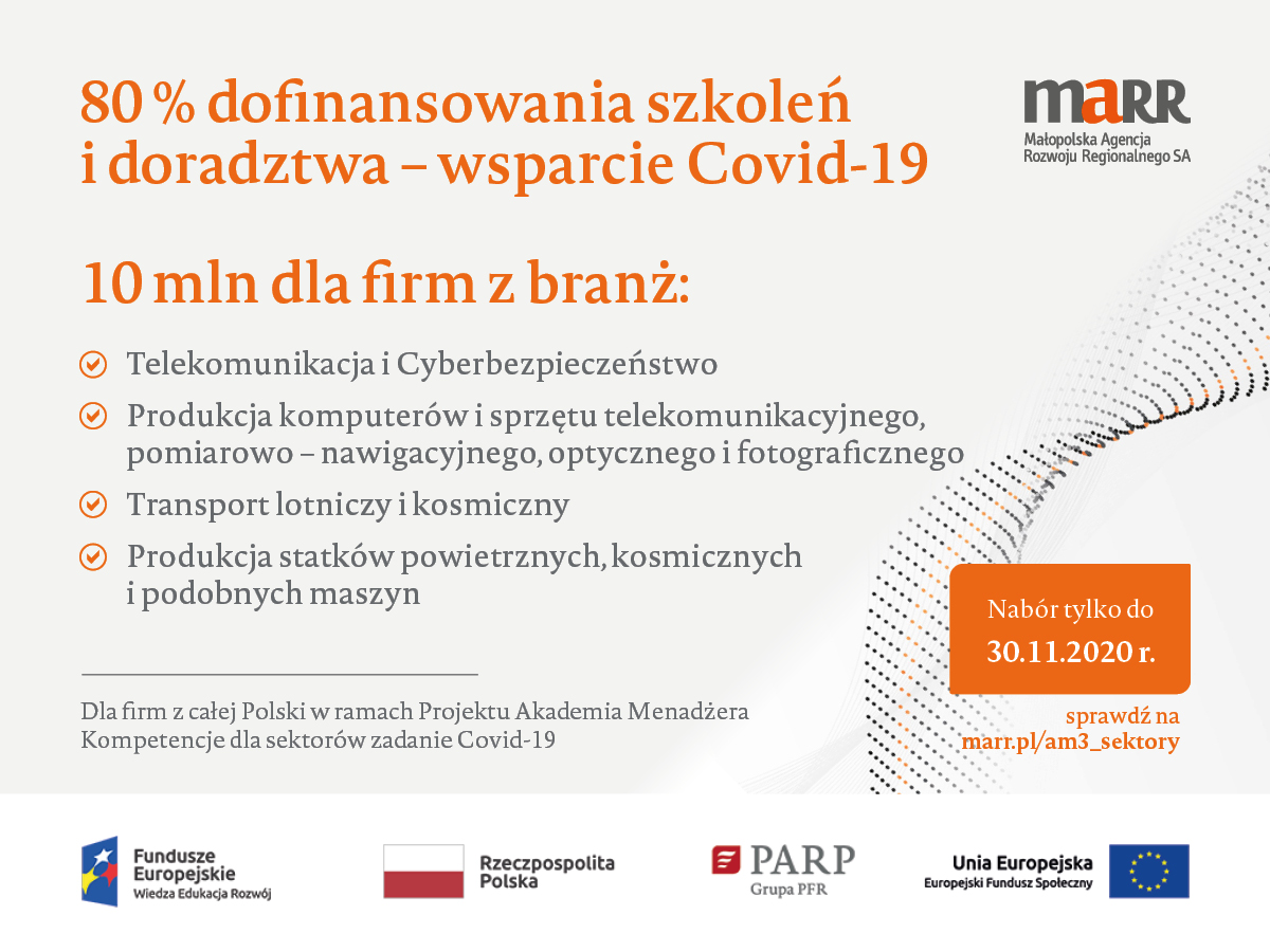 80% dofinansowania szkoleń i doradztwa - wsparcie Covid-19 10 mln dla firm z branż: - Telekomunikacja i Cyberbezpieczeństwo, - Produkcja komputerów i sprzętu telekomunikacyjnego, pomiarowo - nawigacyjnego, optycznego i fotograficznego, - Transport lotniczy i kosmiczny, - Produkcja statków powietrznych, kosmicznychni podobnych maszyn Nabór tylko do 30.11.2020 r. Dla firm z całej Polski w ramach Projektu Akademia Menadżera Kompetencje dla sektorów zadanie Covid-19 Sprawdź na marr.pl/am3_sektory