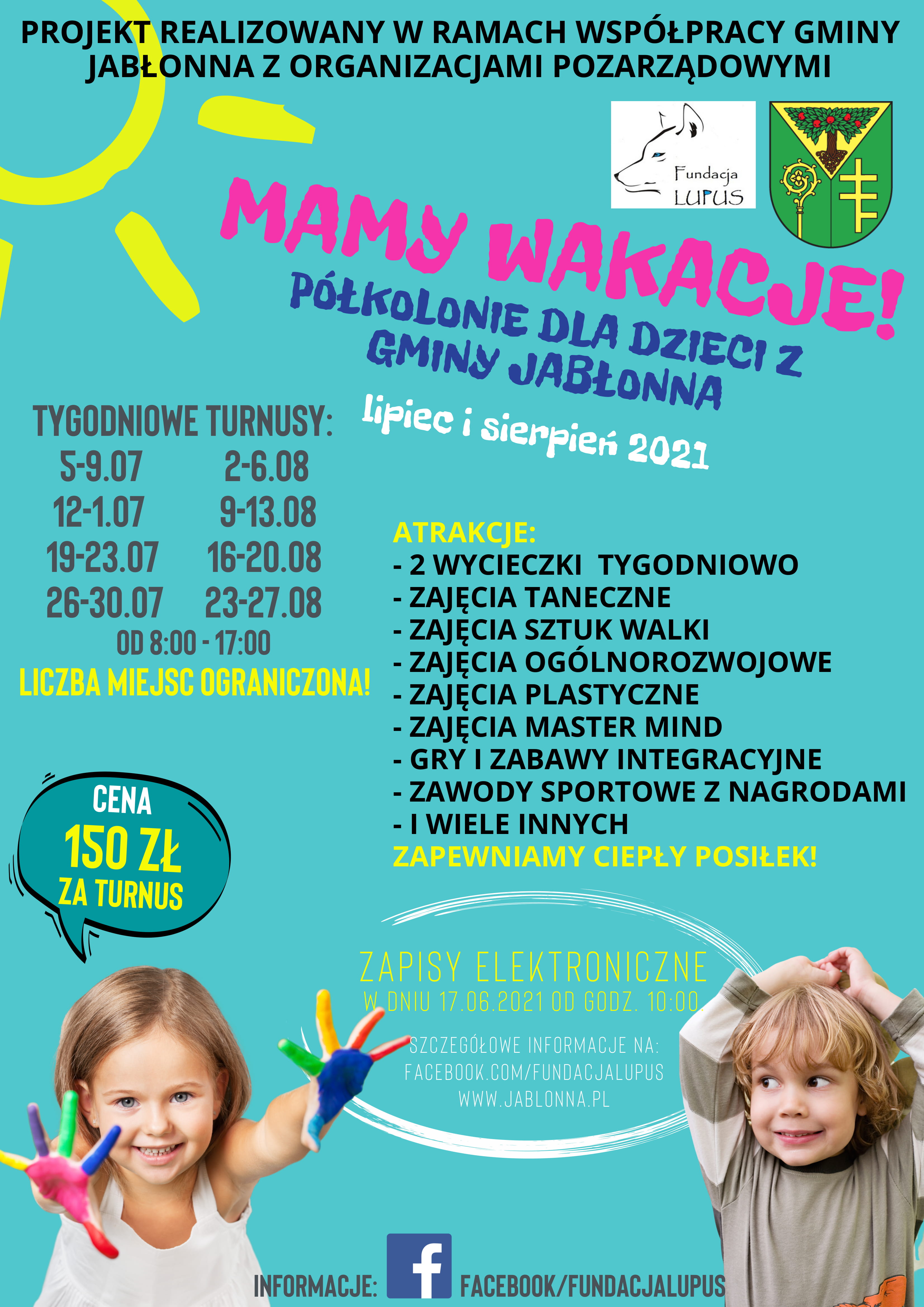 PROJEKT REALIZOWANY w RAMACH WSPÓŁPRACY GMINY JABŁONNA z ORGANIZACJAMI POZARZĄDOWYMI MAMy WAKACJE! z GMINY JABŁONNA Fundacja LUPUS PÓŁKOLONIE DLA DZIECI CENTRUM SPORTÃW BE FIt w SKIERDACH lipiec sierpień 2021 TYGODNIOWE TURNUSY: 5-9.07 2-6.08 4L. MODLIŃSKA 12-16.07 9-13.08 16-20.08 ATRAKCJE: 19-23.07 2WYCIECZKI TYGODNIOWO 26-30.07 23-27.08 -ZAJĘCIA TANECZNE OD8:00-17:00 8:00 -ZAJĘCIA SZTUK WALKI LICZBA MIEJSC OGRANICZONA! -ZAJĘCIA OGÓLNOROZWOJOWE -ZAJĘCIA PLASTYCZNE -ZAJĘCIA MASTER MIND -GRY ZABAWY INTEGRACYJNE -ZAWODY SPORTOWE z NAGRODAMI |WIELE INNYCH ZAPEWNIAMY CIEPŁY POSIŁEK! CENA 150 ZŁ ZA TURNUS ZAPISY ELEKTRONICZNE WDNIU ODGODZ 10:00 ZCZEGÃŁOWE INFORMACJE NA: FACEBOOK.COM/FUNDACJALUPUS WWW.JABLONNA.PL INFORMACJE: f FACEBOOK/FUNDACJALUPUS