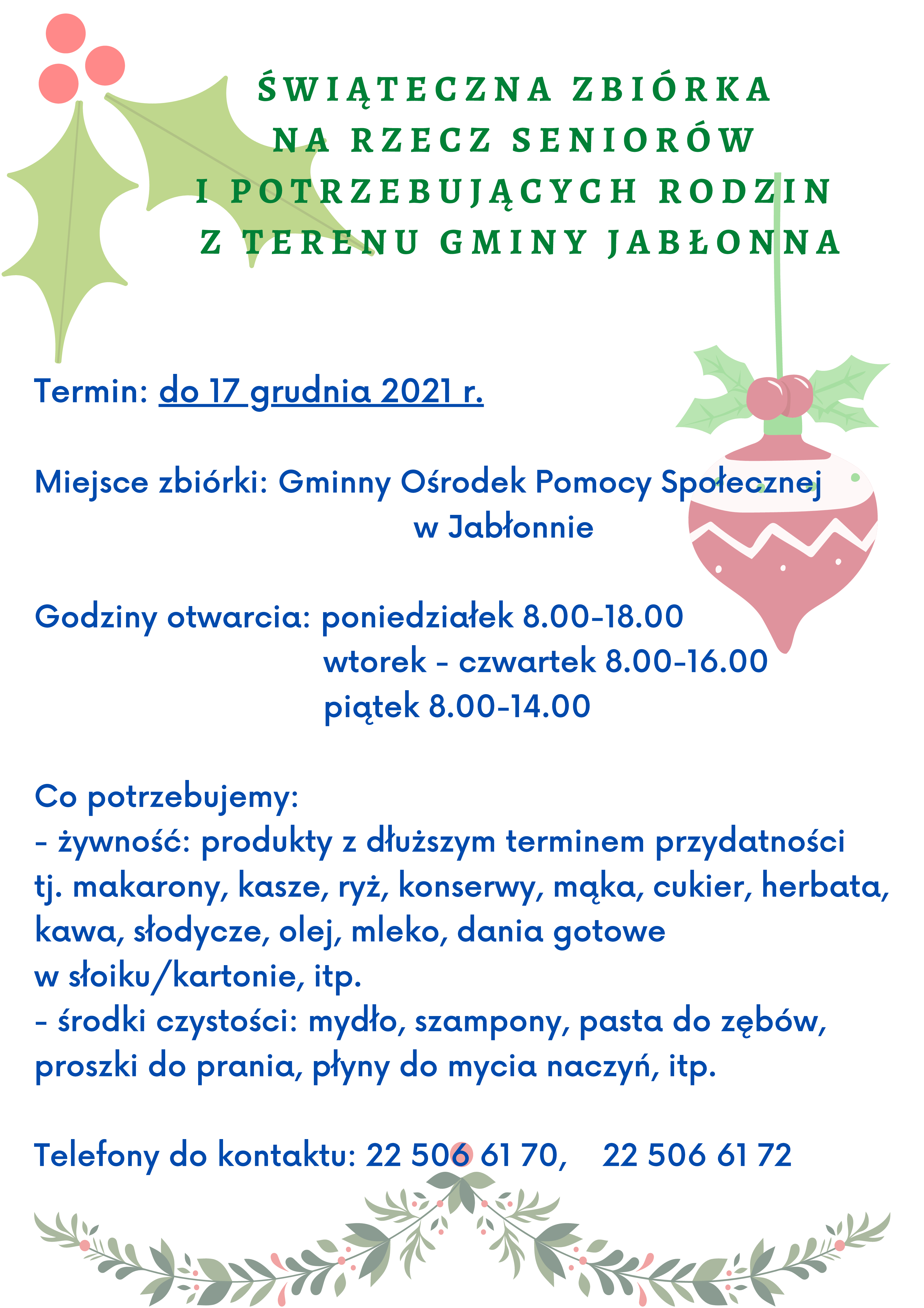 Plakat Świąteczna Zbiórka na rzecz seniorów i osób potrzebujących z terenu Gminy Jabłonna: Plakat Świąteczna Zbiórka na rzecz seniorów i osób potrzebujących z terenu Gminy Jabłonna Wolontariat GOPS Jabłonna zachęca do włączenia się w zbiórkę żywności i środków czystości dla seniorów i potrzebujących rodzin z terenu gminy Jabłonna. Z zebranych artykułów zostaną przygotowane paczki, które przekażemy potrzebującym, aby wspomóc ich przed świętami. Czego potrzebujemy? Głównie produktów z dłuższym terminem przydatności tj. makarony, kasze, ryż, konserwy, mąka, cukier, herbata, kawa, słodycze, olej, mleko, dania gotowe w słoiku/kartonie, itp. Oprócz tego przydadzą się również środki czystości takie jak: szampony, mydło, pasta do zębów, proszki do prania, płyny do mycia naczyń, itp. Zbiórka trwa do 17 grudnia 2021 r. Produkty można przynieść do Gminnego Ośrodka Pomocy Społecznej przy ul. Zegrzyńskiej 1 w Jabłonnie w godzinach otwarcia: poniedziałek od 8.00 do 18.00, wtorek-czwartek od 8.00 do 16.00 i piątek od 8.00 do 14.00. Serdecznie zachęcamy i z góry dziękujemy za zaangażowanie!