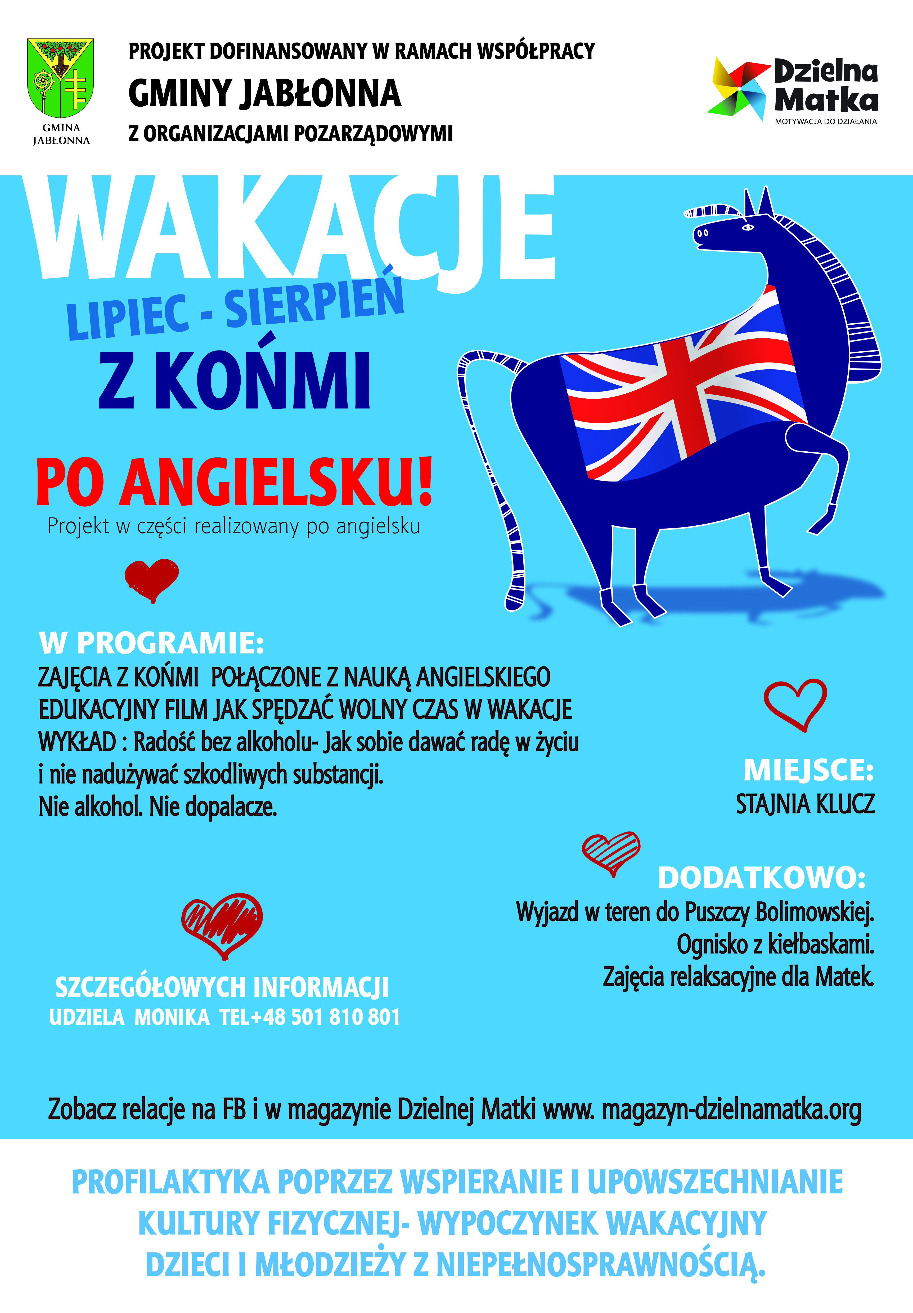 Plakat - Wakacje z końmi po angielsku Plakat akcji fundacji Dzielna Matka - wakacje z końmi po angielsku (lipiec-sierpień). W programie: zajęcia z końmi połączone z nauką języka angielskiego edukacyjny film jak spędzać wolny czas w wakacje.: Wykład: radość bez alkoholu.jak sobie dawać radę w życiu i nie nadużywać szkodliwych substancji. Miejsce: Stajnia Klucz. Dodatkowo: wyjazd w teren Puszczy Bolimowskiej, ognisko z kiełbaskami, zajęcia relaksacyjne dla matek. Informacje: Monika - 501810801. Projekt dofinansowany w ramach współpracy Gminy Jabłonna z organizacjami pozarządowymi.