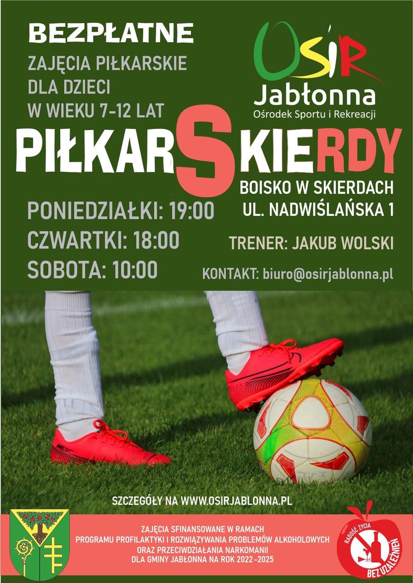 Plakat informacyjny: Bezpłatne zajęcia piłkarskie dla dzieci w wieku 7 – 12 lat rozpoczynają się w czwartek 12 maja o godz. 18:00. Treningi są bezpłatne i odbywać się będą 3 razy w tygodniu na boisku w Skierdach przy ul. Nadwiślańskiej 1.Harmonogram zajęć:Poniedziałek: 19.00 Czwartek: 18.00 Sobota: 10.00. Zajęcia sfinansowane w ramach Programu Profilaktyki i Rozwiązywania Problemów Alkoholowych oraz Przeciwdziałania Narkomanii dla Gminy Jabłonna na rok 2022 – 2025. Kontakt: biuro@osirjablonna.pl Plakat informacyjny: Bezpłatne zajęcia piłkarskie dla dzieci w wieku 7 – 12 lat rozpoczynają się w czwartek 12 maja o godz. 18:00. Treningi są bezpłatne i odbywać się będą 3 razy w tygodniu na boisku w Skierdach przy ul. Nadwiślańskiej 1.Harmonogram zajęć:Poniedziałek: 19.00 Czwartek: 18.00 Sobota: 10.00. Zajęcia sfinansowane w ramach Programu Profilaktyki i Rozwiązywania Problemów Alkoholowych oraz Przeciwdziałania Narkomanii dla Gminy Jabłonna na rok 2022 – 2025.