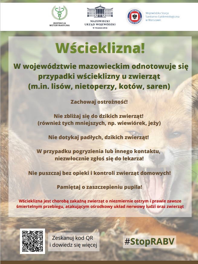 W województwie mazowieckim odnotowuje się przypadki wścieklizny u zwierząt (m.in. lisów, nietoperzy, kotów, saren) Wścieklizna! Zachęcamy do obserwowania kanałów informacyjnych Mazowieckiego Urzędu Wojewódzkiego w Warszawie: gov.pl/uw-mazowiecki @MUW.Warszawa @MUW_RP Zeskanuj kod QR i dowiedz się więcej Zachowaj ostrożność! Nie zbliżaj się do dzikich zwierząt! (również tych mniejszych, np. wiewiórek, jeży) Nie dotykaj padłych, dzikich zwierząt! W przypadku pogryzienia lub innego kontaktu, niezwłocznie zgłoś się do lekarza! Nie puszczaj bez opieki i kontroli zwierząt domowych! Pamiętaj o zaszczepieniu pupila! #StopRABV Wścieklizna jest chorobą zakaźną zwierząt o niezmiernie ostrym i prawie zawsze śmiertelnym przebiegu, atakującym ośrodkowy układ nerwowy ludzi oraz zwierząt