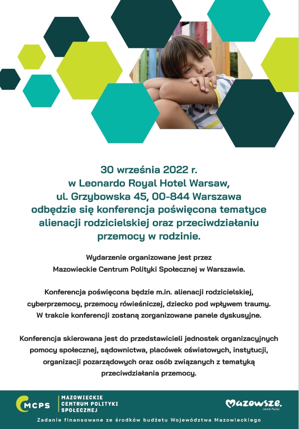 30 września 2022 r. w Leonardo Royal Hotel Warsaw, ul. Grzybowska 45, 00-844 Warszawa odbędzie się konferencja poświęcona tematyce alienacji rodzicielskiej oraz przeciwdziałaniu przemocy w rodzinie. Wydarzenie organizowane jest przez Mazowieckie Centrum Polityki Społecznej w Warszawie. Konferencja poświęcona będzie m.in. alienacji rodzicielskiej, cyberprzemocy, przemocy rówieśniczej, dziecko pod wpływem traumy. W trakcie konferencji zostaną zorganizowane panele dyskusyjne. Konferencja skierowana jest do przedstawicieli jednostek organizacyjnych pomocy społecznej, sądownictwa, placówek oświatowych, instytucji, organizacji pozarządowych oraz osób związanych z tematyką przeciwdziałania przemocy. 30 września 2022 r. w Leonardo Royal Hotel Warsaw, ul. Grzybowska 45, 00-844 Warszawa odbędzie się konferencja poświęcona tematyce alienacji rodzicielskiej oraz przeciwdziałaniu przemocy w rodzinie. Wydarzenie organizowane jest przez Mazowieckie Centrum Polityki Społecznej w Warszawie. Konferencja poświęcona będzie m.in. alienacji rodzicielskiej, cyberprzemocy, przemocy rówieśniczej, dziecko pod wpływem traumy. W trakcie konferencji zostaną zorganizowane panele dyskusyjne. Konferencja skierowana jest do przedstawicieli jednostek organizacyjnych pomocy społecznej, sądownictwa, placówek oświatowych, instytucji, organizacji pozarządowych oraz osób związanych z tematyką przeciwdziałania przemocy.