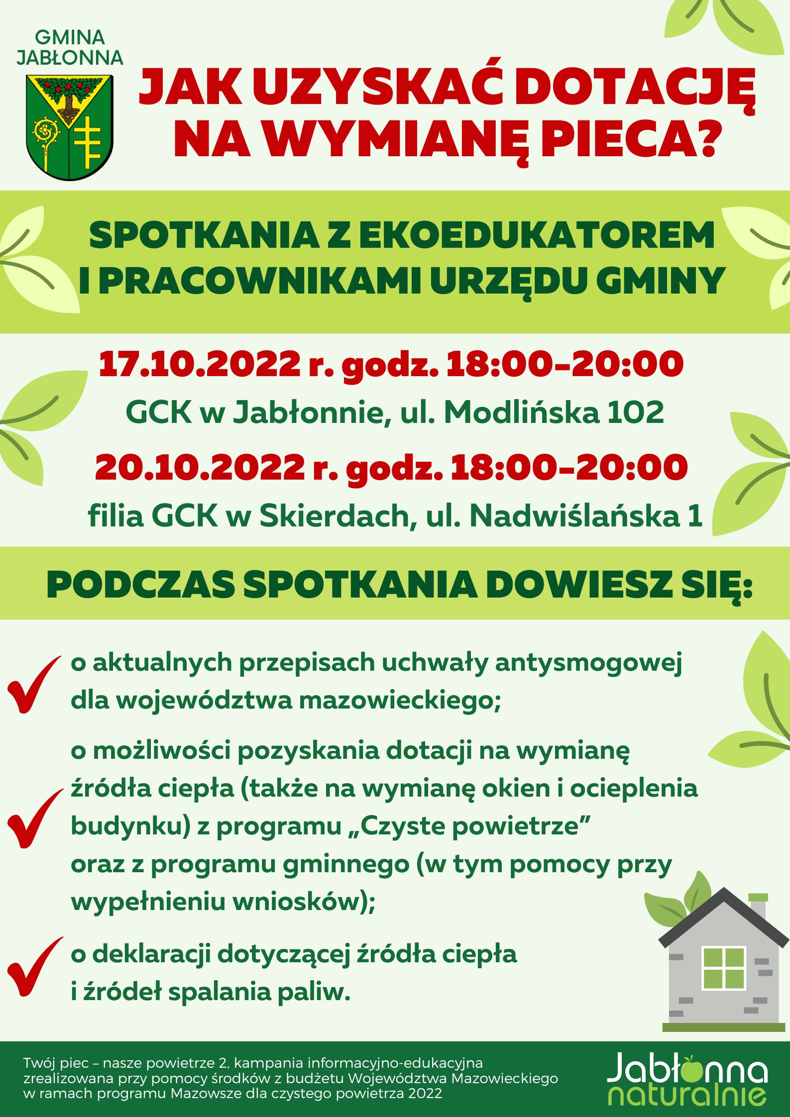 Jak uzyskać dotację na wymianę pieca?  Spotkania z eko-edukatorem i pracownikami urzędu gminy 17.10.2022 r. w godzinach 18:00-20:00 GCK w Jabłonnie 20.10.2022 r. w godzinach 18:00-20:00 filia GCK w Skierdach  Podczas spotkania dowiesz się: - o aktualnych przepisach uchwały antysmogowej dla województwa mazowieckiego - możliwość pozyskania dotacji na wymianę źródła ciepła (także na wymianę okien i ocieplenia budynku) z programu „Czyste powietrze” oraz z programu gminnego (w tym pomocy przy wypełnieniu wniosków) - możliwość wypełnienia druku deklaracji dotyczącej źródła ciepła i źródeł spalania paliw     Twój piec – nasze powietrze 2, kampania informacyjno-edukacyjna zrealizowana przy pomocy środków z budżetu Województwa Mazowieckiego w ramach programu Mazowsze dla czystego powietrza 2022