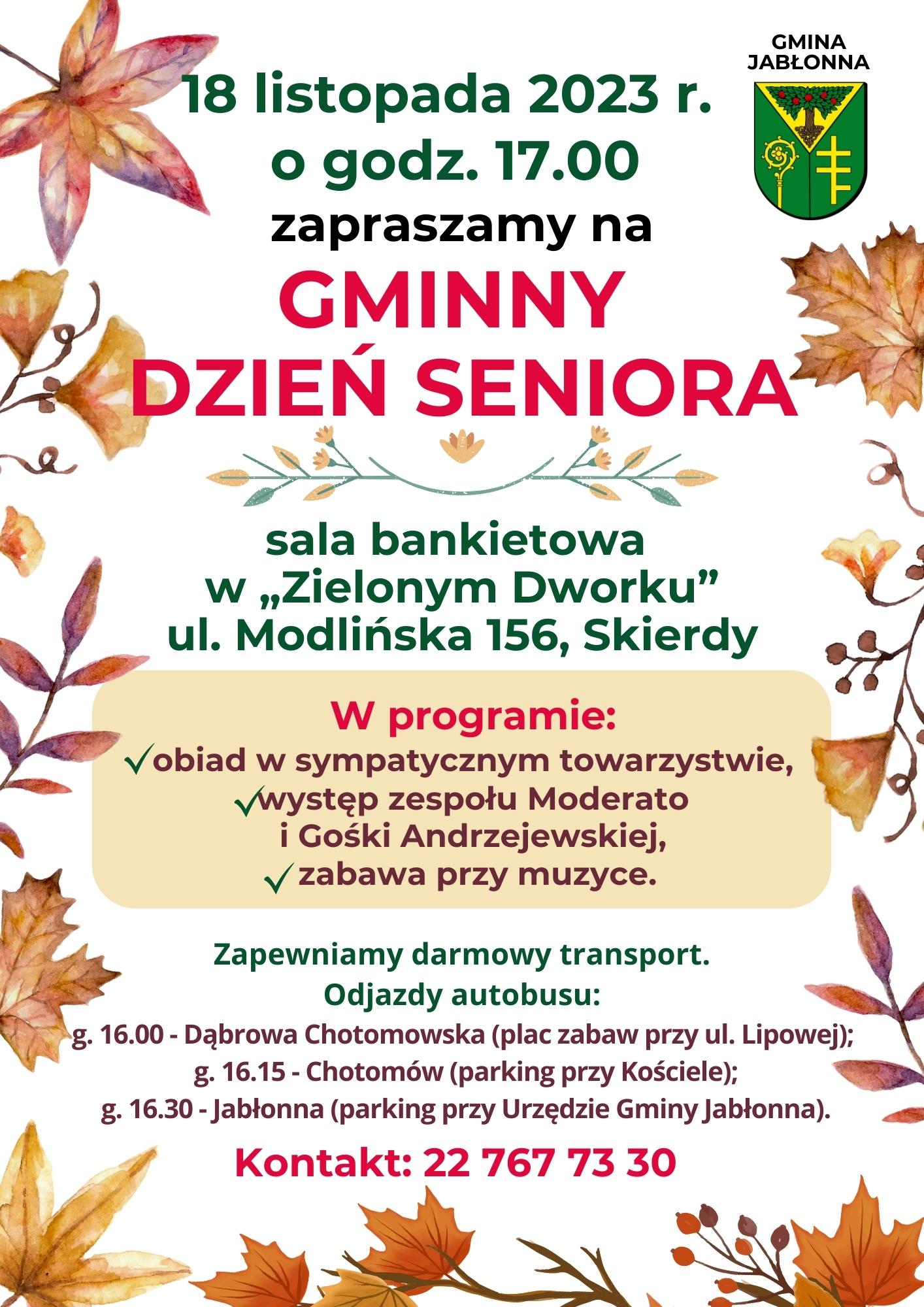 18 listopada 2023 r. zapraszamy na Gminny Dzień Seniora. sala bankietowa  w „Zielonym Dworku” ul. Modlińska 156, Skierdy. W programie: obiad w sympatycznym towarzystwie,  występ zespołu Moderato  i Gośki Andrzejewskiej,  zabawa przy muzyce. Zapewniamy darmowy transport.  Odjazdy autobusu:  g. 16.00 - Dąbrowa Chotomowska (plac zabaw przy ul. Lipowej);  g. 16.15 - Chotomów (parking przy Kościele); g. 16.30 - Jabłonna (parking przy Urzędzie Gminy Jabłonna). 