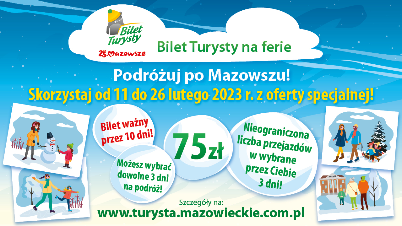 Bilet Turysty na ferie. Podróżuj po Mazowszu. Skorzystaj od 11 do 26 lutego 2023 r. z oferty specjalnej. Bilet ważny przez 10 dni. Szczegóły na: www.turysta.mazowieckie.com.pl Bilet Turysty na ferie. Podróżuj po Mazowszu. Skorzystaj od 11 do 26 lutego 2023 r. z oferty specjalnej. Bilet ważny przez 10 dni. Szczegóły na: www.turysta.mazowieckie.com.pl