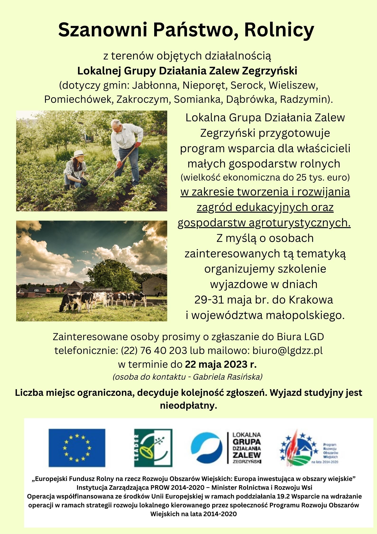 Lokalna Grupa Działania Zalew Zegrzyński przygotowuje program wsparcia dla właścicieli małych gospodarstw rolnych (wielkość ekonomiczna do 25 tys. Euro) w zakresie tworzenia i rozwijania zagród edukacyjnych oraz gospodarstw agroturystycznych. Z myślą o osobach zainteresowanych tą tematyką organizujemy szkolenie wyjazdowe w dniach 29-31 maja br. Do Krakowa i województwa mazowieckiego. Zainteresowane osoby prosimy o zgłaszanie do Biura LGD telefonicznie: (22) 76 40 203 lub mailowo: biuro@lgdzz.pl (osoba do kontaktu - Gabriela Rasińska) w terminie do 22 maja 2023 r. Liczba miejsc ograniczona, decyduje kolejność zgłoszeń. Wyjazd studyjny jest nieodpłatny. Lokalna Grupa Działania Zalew Zegrzyński przygotowuje program wsparcia dla właścicieli małych gospodarstw rolnych (wielkość ekonomiczna do 25 tys. Euro) w zakresie tworzenia i rozwijania zagród edukacyjnych oraz gospodarstw agroturystycznych. Z myślą o osobach zainteresowanych tą tematyką organizujemy szkolenie wyjazdowe w dniach 29-31 maja br. Do Krakowa i województwa mazowieckiego. Zainteresowane osoby prosimy o zgłaszanie do Biura LGD telefonicznie: (22) 76 40 203 lub mailowo: biuro@lgdzz.pl (osoba do kontaktu - Gabriela Rasińska) w terminie do 22 maja 2023 r. Liczba miejsc ograniczona, decyduje kolejność zgłoszeń. Wyjazd studyjny jest nieodpłatny.