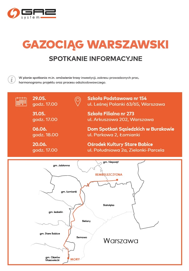 Gazociąg Warszawski spotkanie informacyjne. W planie spotkania m.in. omówienie trasy inwestycji, zakresu prowadzonych prac, harmonogramu projektu oraz procesu odszkodowawczgo. Warszawa, dz. Białołęka i gm. Jabłonna: 29 maja 2023 r., Szkoła Podstawowa nr 154, ul. Leśnej Polanki 63/65, Warszawa, godz. 17.00 Warszawa, dz. Bielany i dz. Bemowo: 31 maja 2023 r., Szkoła Filialna nr 273, ul. Arkuszowa 202, Warszawa, godz. 17.00 gm. Łomianki: 6 czerwca 2023 r., Dom Spotkań Sąsiedzkich w Burakowie, ul. Parkowa 2, Łomianki, godz. 18.00 gm. Stare Babice: 20 czerwca 2023 r., Ośrodek Kultury Stare Babice, ul. Południowa 2a, Zielonki-Parcela, godz. 17.00 Gazociąg Warszawski spotkanie informacyjne. W planie spotkania m.in. omówienie trasy inwestycji, zakresu prowadzonych prac, harmonogramu projektu oraz procesu odszkodowawczgo. Warszawa, dz. Białołęka i gm. Jabłonna: 29 maja 2023 r., Szkoła Podstawowa nr 154, ul. Leśnej Polanki 63/65, Warszawa, godz. 17.00 Warszawa, dz. Bielany i dz. Bemowo: 31 maja 2023 r., Szkoła Filialna nr 273, ul. Arkuszowa 202, Warszawa, godz. 17.00 gm. Łomianki: 6 czerwca 2023 r., Dom Spotkań Sąsiedzkich w Burakowie, ul. Parkowa 2, Łomianki, godz. 18.00 gm. Stare Babice: 20 czerwca 2023 r., Ośrodek Kultury Stare Babice, ul. Południowa 2a, Zielonki-Parcela, godz. 17.00