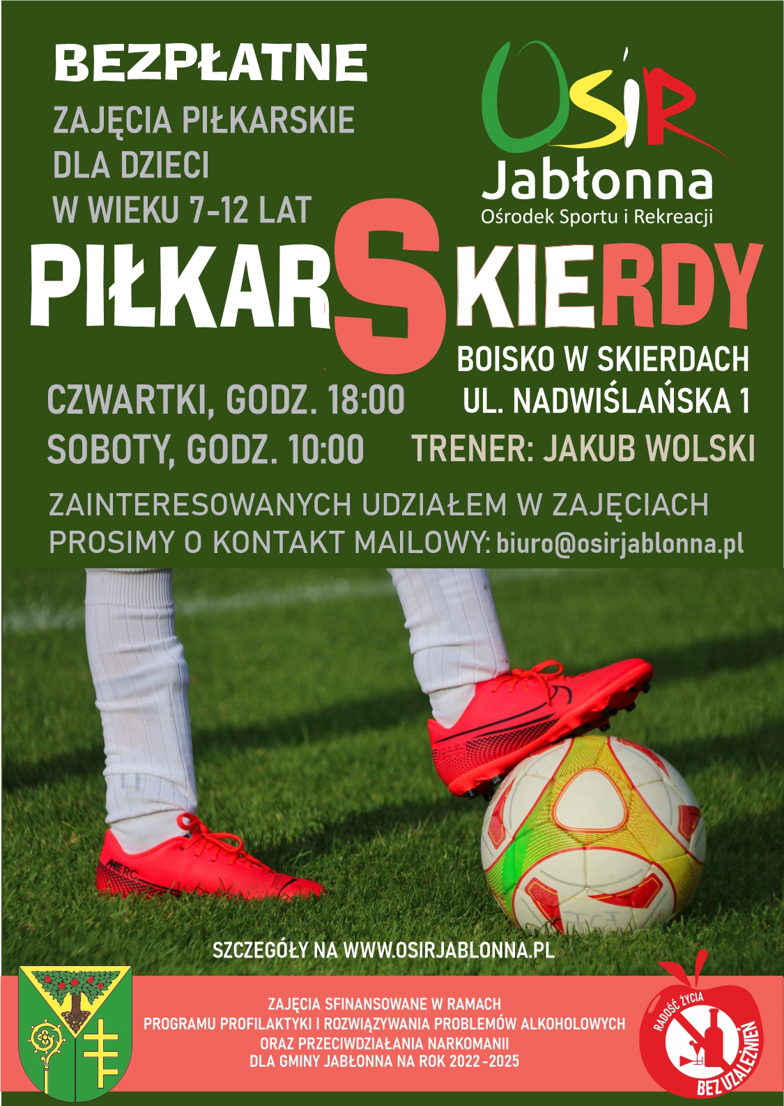 PiłkarSkierdy - Bezpłatne zajęcia dla dzieci w wieku 7-12 lat będą odbywały się w czwartki o godz. 18:00 i w soboty o godz. 10:00 na boisku w Skierdach (ul. Nadwiślańska 1). Pierwszy trening już w najbliższą sobotę (15.04) o 10:00. ZAPRASZAMY! Zajęcia finansuje Gmina Jabłonna w ramach w ramach Programu Profilaktyki i Rozwiązywania Problemów Alkoholowych oraz Przeciwdziałania Narkomanii dla Gminy Jabłonna na lata 2022-2025. PiłkarSkierdy - Bezpłatne zajęcia dla dzieci w wieku 7-12 lat będą odbywały się w czwartki o godz. 18:00 i w soboty o godz. 10:00 na boisku w Skierdach (ul. Nadwiślańska 1). Pierwszy trening już w najbliższą sobotę (15.04) o 10:00. ZAPRASZAMY! Zajęcia finansuje Gmina Jabłonna w ramach w ramach Programu Profilaktyki i Rozwiązywania Problemów Alkoholowych oraz Przeciwdziałania Narkomanii dla Gminy Jabłonna na lata 2022-2025.