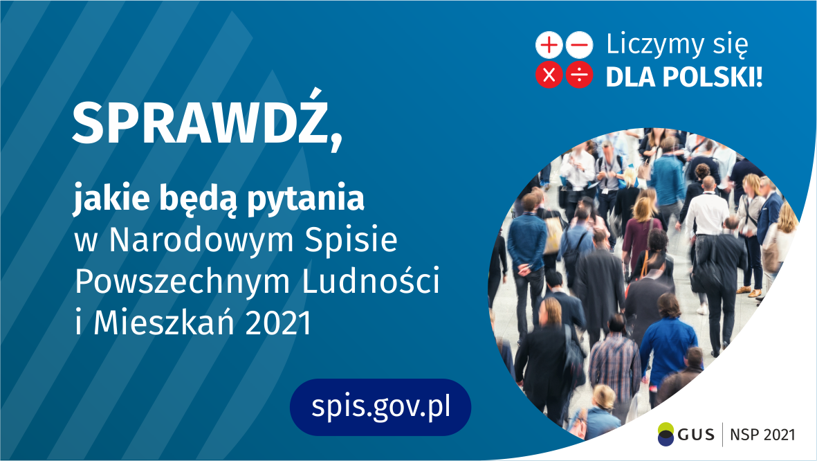 Grafika – jakie będą pytania Po lewej stronie grafiki jest napis: sprawdź, jakie będą pytania w Narodowym Spisie Powszechnym Ludności i Mieszkań 2021. W prawym górnym rogu są cztery małe koła ze znakami dodawania, odejmowania, mnożenia i dzielenia, obok nich napis: Liczymy się dla Polski! Poniżej widać zdjęcie tłumu ludzi. Na dole pośrodku jest napis: spis.gov.pl. W prawym dolnym rogu jest logotyp spisu: dwa nachodzące na siebie pionowo koła, GUS, pionowa kreska, NSP 2021.